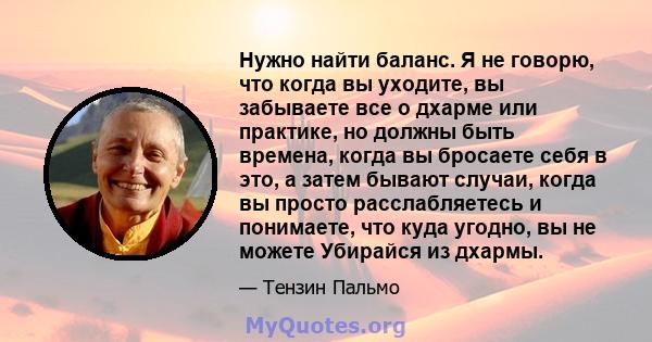 Нужно найти баланс. Я не говорю, что когда вы уходите, вы забываете все о дхарме или практике, но должны быть времена, когда вы бросаете себя в это, а затем бывают случаи, когда вы просто расслабляетесь и понимаете, что 