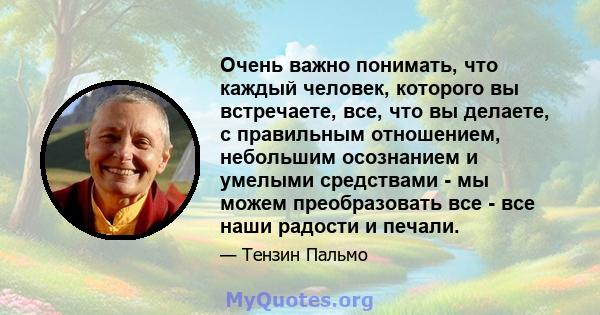 Очень важно понимать, что каждый человек, которого вы встречаете, все, что вы делаете, с правильным отношением, небольшим осознанием и умелыми средствами - мы можем преобразовать все - все наши радости и печали.