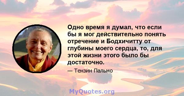 Одно время я думал, что если бы я мог действительно понять отречение и Бодхичитту от глубины моего сердца, то, для этой жизни этого было бы достаточно.