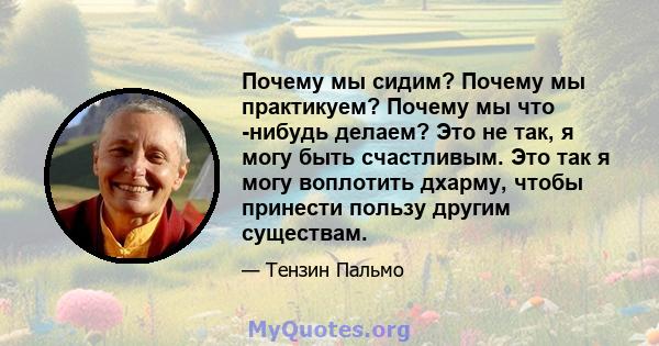 Почему мы сидим? Почему мы практикуем? Почему мы что -нибудь делаем? Это не так, я могу быть счастливым. Это так я могу воплотить дхарму, чтобы принести пользу другим существам.