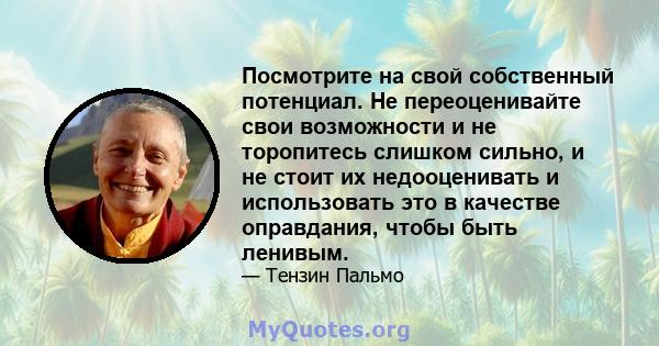 Посмотрите на свой собственный потенциал. Не переоценивайте свои возможности и не торопитесь слишком сильно, и не стоит их недооценивать и использовать это в качестве оправдания, чтобы быть ленивым.