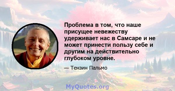 Проблема в том, что наше присущее невежеству удерживает нас в Самсаре и не может принести пользу себе и другим на действительно глубоком уровне.