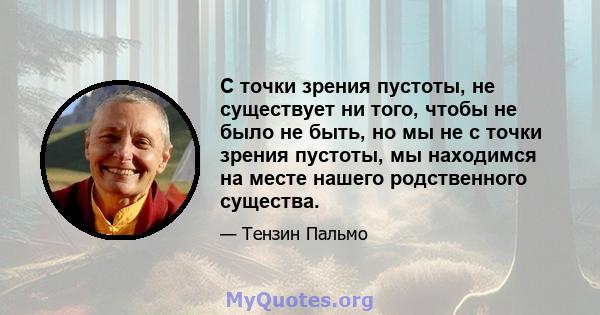 С точки зрения пустоты, не существует ни того, чтобы не было не быть, но мы не с точки зрения пустоты, мы находимся на месте нашего родственного существа.