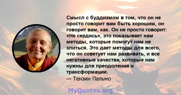 Смысл с буддизмом в том, что он не просто говорит вам быть хорошим, он говорит вам, как. Он не просто говорит: «Не сердись», это показывает нам методы, которые помогут нам не злиться. Это дает методы для всего, что он