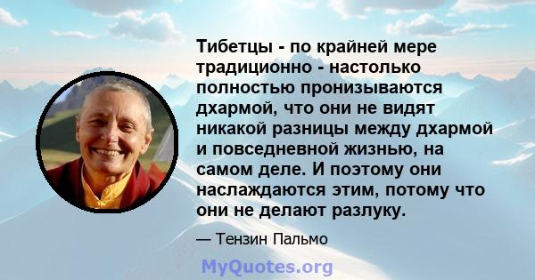 Тибетцы - по крайней мере традиционно - настолько полностью пронизываются дхармой, что они не видят никакой разницы между дхармой и повседневной жизнью, на самом деле. И поэтому они наслаждаются этим, потому что они не