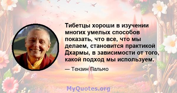 Тибетцы хороши в изучении многих умелых способов показать, что все, что мы делаем, становится практикой Дхармы, в зависимости от того, какой подход мы используем.