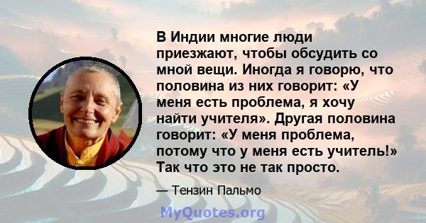 В Индии многие люди приезжают, чтобы обсудить со мной вещи. Иногда я говорю, что половина из них говорит: «У меня есть проблема, я хочу найти учителя». Другая половина говорит: «У меня проблема, потому что у меня есть