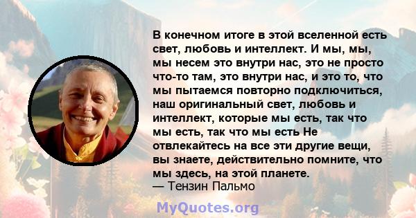 В конечном итоге в этой вселенной есть свет, любовь и интеллект. И мы, мы, мы несем это внутри нас, это не просто что-то там, это внутри нас, и это то, что мы пытаемся повторно подключиться, наш оригинальный свет,