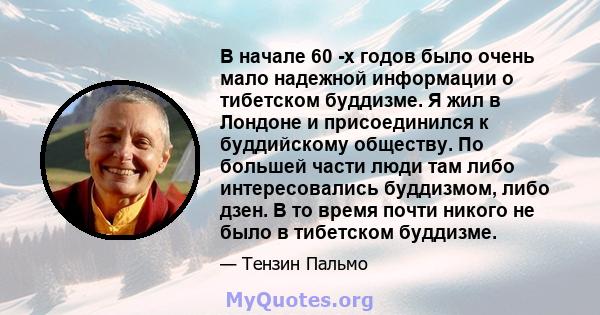 В начале 60 -х годов было очень мало надежной информации о тибетском буддизме. Я жил в Лондоне и присоединился к буддийскому обществу. По большей части люди там либо интересовались буддизмом, либо дзен. В то время почти 