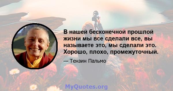 В нашей бесконечной прошлой жизни мы все сделали все, вы называете это, мы сделали это. Хорошо, плохо, промежуточный.