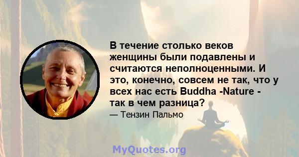 В течение столько веков женщины были подавлены и считаются неполноценными. И это, конечно, совсем не так, что у всех нас есть Buddha -Nature - так в чем разница?