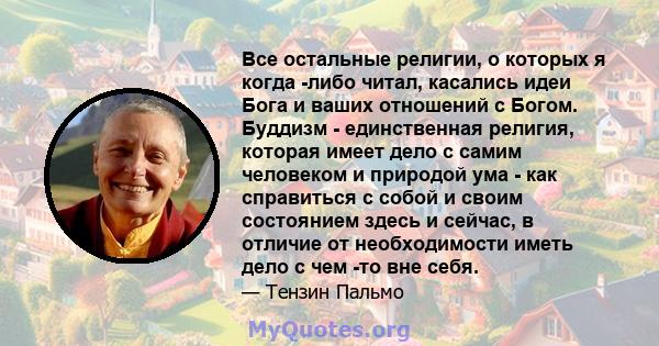 Все остальные религии, о которых я когда -либо читал, касались идеи Бога и ваших отношений с Богом. Буддизм - единственная религия, которая имеет дело с самим человеком и природой ума - как справиться с собой и своим