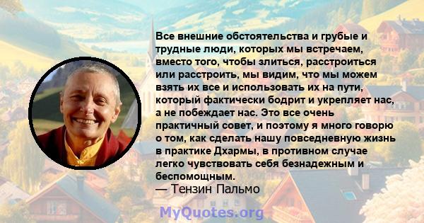 Все внешние обстоятельства и грубые и трудные люди, которых мы встречаем, вместо того, чтобы злиться, расстроиться или расстроить, мы видим, что мы можем взять их все и использовать их на пути, который фактически бодрит 