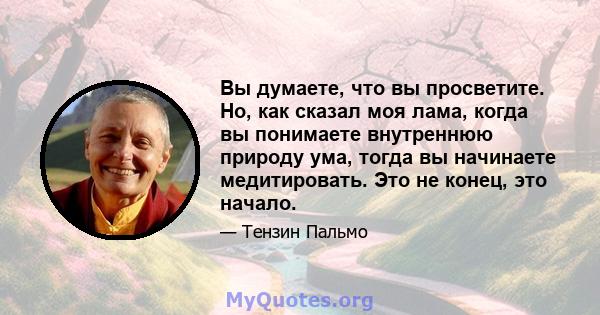 Вы думаете, что вы просветите. Но, как сказал моя лама, когда вы понимаете внутреннюю природу ума, тогда вы начинаете медитировать. Это не конец, это начало.