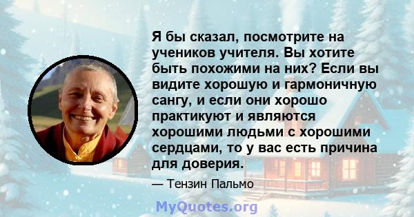 Я бы сказал, посмотрите на учеников учителя. Вы хотите быть похожими на них? Если вы видите хорошую и гармоничную сангу, и если они хорошо практикуют и являются хорошими людьми с хорошими сердцами, то у вас есть причина 