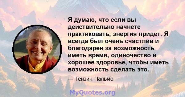 Я думаю, что если вы действительно начнете практиковать, энергия придет. Я всегда был очень счастлив и благодарен за возможность иметь время, одиночество и хорошее здоровье, чтобы иметь возможность сделать это.