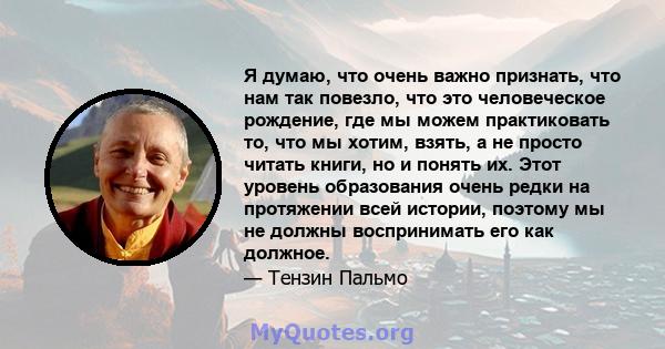 Я думаю, что очень важно признать, что нам так повезло, что это человеческое рождение, где мы можем практиковать то, что мы хотим, взять, а не просто читать книги, но и понять их. Этот уровень образования очень редки на 