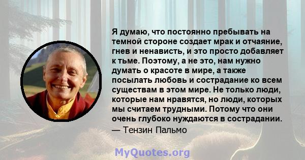 Я думаю, что постоянно пребывать на темной стороне создает мрак и отчаяние, гнев и ненависть, и это просто добавляет к тьме. Поэтому, а не это, нам нужно думать о красоте в мире, а также посылать любовь и сострадание ко 