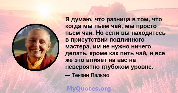 Я думаю, что разница в том, что когда мы пьем чай, мы просто пьем чай. Но если вы находитесь в присутствии подлинного мастера, им не нужно ничего делать, кроме как пить чай, и все же это влияет на вас на невероятно