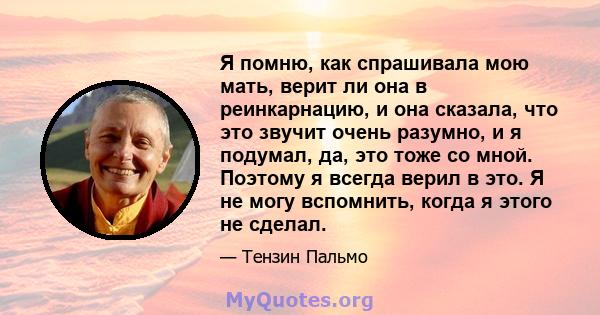 Я помню, как спрашивала мою мать, верит ли она в реинкарнацию, и она сказала, что это звучит очень разумно, и я подумал, да, это тоже со мной. Поэтому я всегда верил в это. Я не могу вспомнить, когда я этого не сделал.