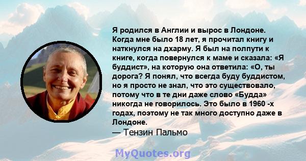 Я родился в Англии и вырос в Лондоне. Когда мне было 18 лет, я прочитал книгу и наткнулся на дхарму. Я был на полпути к книге, когда повернулся к маме и сказала: «Я буддист», на которую она ответила: «О, ты дорога? Я