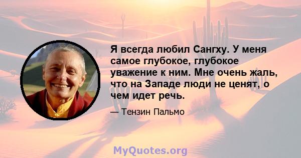 Я всегда любил Сангху. У меня самое глубокое, глубокое уважение к ним. Мне очень жаль, что на Западе люди не ценят, о чем идет речь.