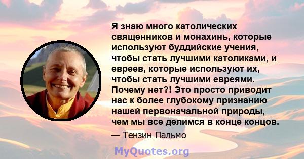 Я знаю много католических священников и монахинь, которые используют буддийские учения, чтобы стать лучшими католиками, и евреев, которые используют их, чтобы стать лучшими евреями. Почему нет?! Это просто приводит нас