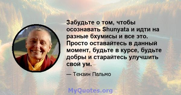 Забудьте о том, чтобы осознавать Shunyata и идти на разные бхумисы и все это. Просто оставайтесь в данный момент, будьте в курсе, будьте добры и старайтесь улучшить свой ум.