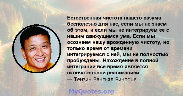 Естественная чистота нашего разума бесполезно для нас, если мы не знаем об этом, и если мы не интегрируем ее с нашим движущимся ума. Если мы осознаем нашу врожденную чистоту, но только время от времени интегрируемся с