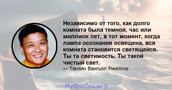 Независимо от того, как долго комната была темной, час или миллион лет, в тот момент, когда лампа осознания освещена, вся комната становится светящейся. Ты та светимость. Ты такой чистый свет.