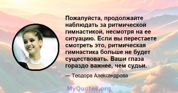 Пожалуйста, продолжайте наблюдать за ритмической гимнастикой, несмотря на ее ситуацию. Если вы перестаете смотреть это, ритмическая гимнастика больше не будет существовать. Ваши глаза гораздо важнее, чем судьи.