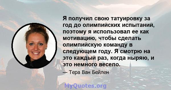 Я получил свою татуировку за год до олимпийских испытаний, поэтому я использовал ее как мотивацию, чтобы сделать олимпийскую команду в следующем году. Я смотрю на это каждый раз, когда ныряю, и это немного весело.