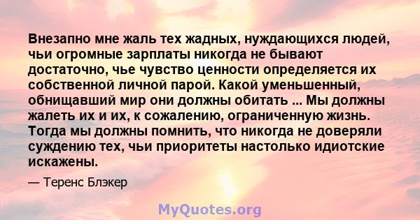 Внезапно мне жаль тех жадных, нуждающихся людей, чьи огромные зарплаты никогда не бывают достаточно, чье чувство ценности определяется их собственной личной парой. Какой уменьшенный, обнищавший мир они должны обитать