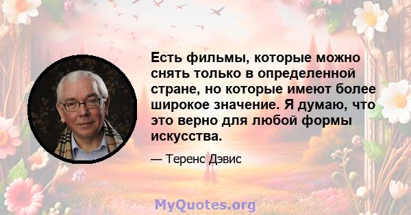 Есть фильмы, которые можно снять только в определенной стране, но которые имеют более широкое значение. Я думаю, что это верно для любой формы искусства.