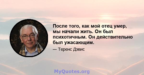 После того, как мой отец умер, мы начали жить. Он был психотичным. Он действительно был ужасающим.