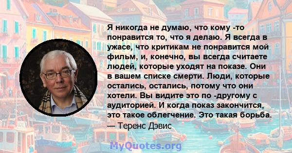 Я никогда не думаю, что кому -то понравится то, что я делаю. Я всегда в ужасе, что критикам не понравится мой фильм, и, конечно, вы всегда считаете людей, которые уходят на показе. Они в вашем списке смерти. Люди,