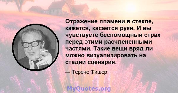 Отражение пламени в стекле, кажется, касается руки. И вы чувствуете беспомощный страх перед этими расчлененными частями. Такие вещи вряд ли можно визуализировать на стадии сценария.