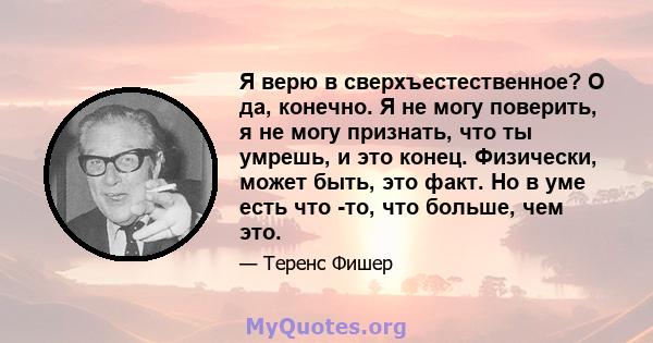 Я верю в сверхъестественное? О да, конечно. Я не могу поверить, я не могу признать, что ты умрешь, и это конец. Физически, может быть, это факт. Но в уме есть что -то, что больше, чем это.