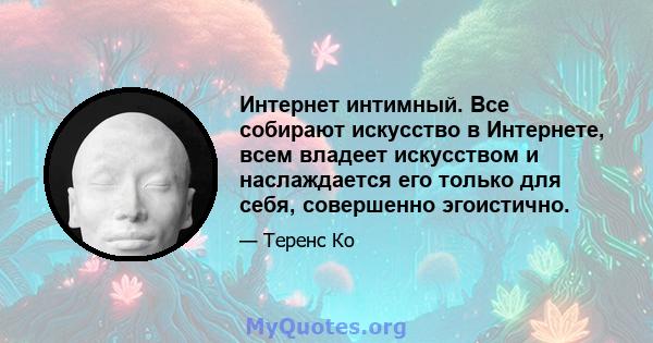 Интернет интимный. Все собирают искусство в Интернете, всем владеет искусством и наслаждается его только для себя, совершенно эгоистично.