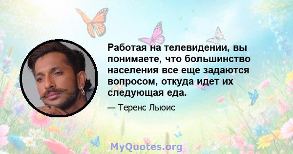 Работая на телевидении, вы понимаете, что большинство населения все еще задаются вопросом, откуда идет их следующая еда.