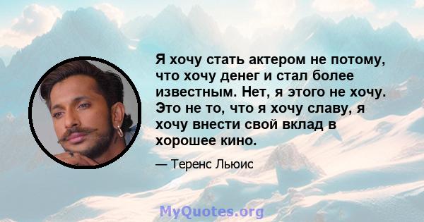 Я хочу стать актером не потому, что хочу денег и стал более известным. Нет, я этого не хочу. Это не то, что я хочу славу, я хочу внести свой вклад в хорошее кино.