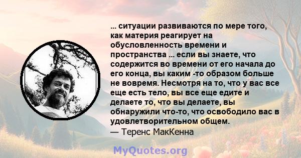 ... ситуации развиваются по мере того, как материя реагирует на обусловленность времени и пространства ... если вы знаете, что содержится во времени от его начала до его конца, вы каким -то образом больше не вовремя.