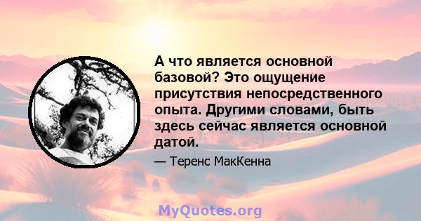 А что является основной базовой? Это ощущение присутствия непосредственного опыта. Другими словами, быть здесь сейчас является основной датой.