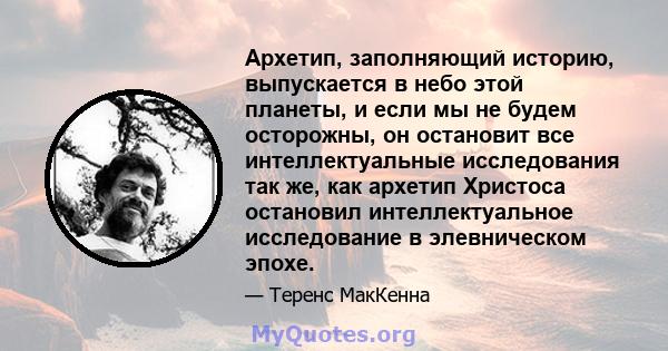 Архетип, заполняющий историю, выпускается в небо этой планеты, и если мы не будем осторожны, он остановит все интеллектуальные исследования так же, как архетип Христоса остановил интеллектуальное исследование в