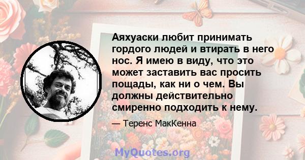 Аяхуаски любит принимать гордого людей и втирать в него нос. Я имею в виду, что это может заставить вас просить пощады, как ни о чем. Вы должны действительно смиренно подходить к нему.