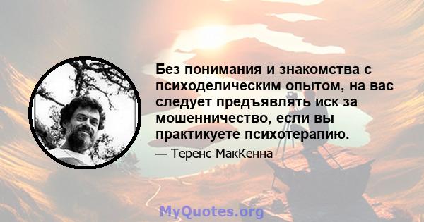 Без понимания и знакомства с психоделическим опытом, на вас следует предъявлять иск за мошенничество, если вы практикуете психотерапию.