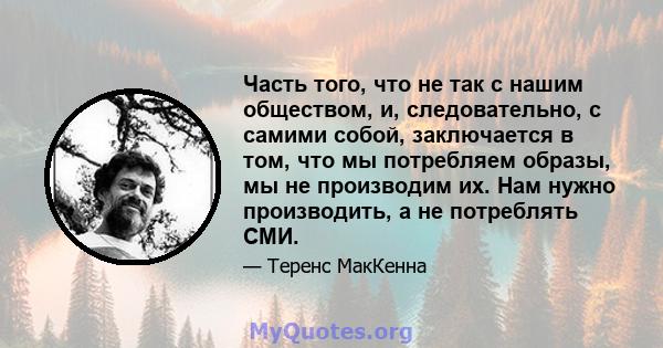 Часть того, что не так с нашим обществом, и, следовательно, с самими собой, заключается в том, что мы потребляем образы, мы не производим их. Нам нужно производить, а не потреблять СМИ.