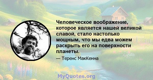 Человеческое воображение, которое является нашей великой славой, стало настолько мощным, что мы едва можем раскрыть его на поверхности планеты.