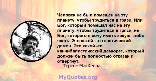 Человек не был помещен на эту планету, чтобы трудиться в грязи. Или Бог, который помещал нас на эту планету, чтобы трудиться в грязи, не Бог, которого я хочу иметь какую -либо часть. Это какой -то гностический демон.