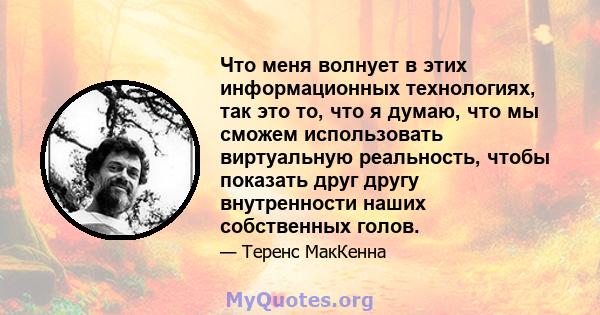 Что меня волнует в этих информационных технологиях, так это то, что я думаю, что мы сможем использовать виртуальную реальность, чтобы показать друг другу внутренности наших собственных голов.